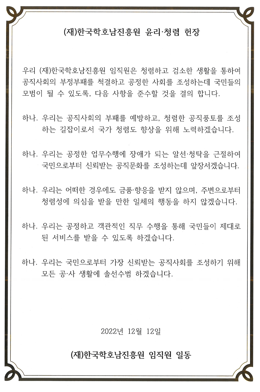 (재)한국학호남진흥원 윤리ㆍ청렴 헌장 우리 (재)한국학호남진흥원 임직원은 청렴하고 검소한 생활을 통하여 공직사회의 부정부패를 척결하고 공정한 사회를 조성하는데 국민들의 모범이 될 수 있도록, 다음 사항을 준수할 것을 결의 합니다. 하나. 우리는 공직사회의 부패를 예방하고, 청렴한 공직풍토를 조성하는 길잡이로서 국가 청렴도 향상을 위해 노력하겠습니다. 하나. 우리는 공정한 업무수행에 장애가 되는 알선ㆍ청탁을 근절하여 국민으로부터 신뢰받는 공직문화를 조성하는데 앞장서겠습니다. 하나. 우리는 어떠한 경우에도 금품ㆍ향응을 받지 않으며, 주변으로부터 청렴성에 의심을 받을 만한 일체의 행동을 하지 않겠습니다. 하나. 우리는 공정하고 객관적인 직무 수행을 통해 국민들이 제대로 된 서비스를 받을 수 있도록 하겠습니다. 하나. 우리는 국민으로부터 가장 신뢰받는 공직사회를 조성하기 위해 모든 공ㆍ사 생활에 솔선수범 하겠습니다. 2022년 12월 12일 (재)한국학호남진흥원 임직원 일동