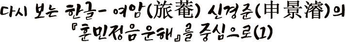 다시 보는 한글- 여암(旅菴) 신경준(申景濬)의 『훈민정음운해』를 중심으로(1)
