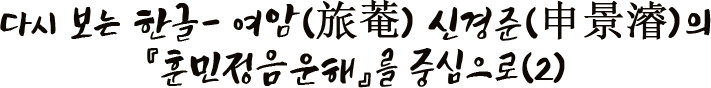 다시 보는 한글- 여암(旅菴) 신경준(申景濬)의 『훈민정음운해』를 중심으로(2)
